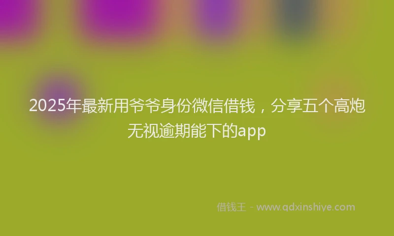 2025年最新用爷爷身份微信借钱，分享五个高炮无视逾期能下的app