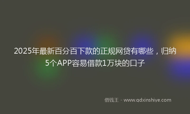 2025年最新百分百下款的正规网贷有哪些，归纳5个APP容易借款1万块的口子
