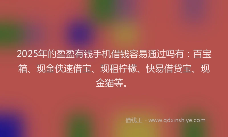 2025年的盈盈有钱手机借钱容易通过吗有：百宝箱、现金侠速借宝、现租柠檬、快易借贷宝、现金猫等。