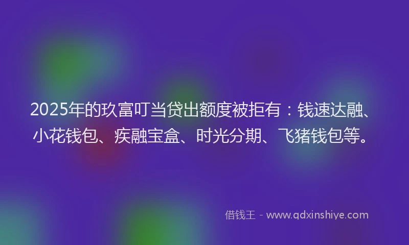 2025年的玖富叮当贷出额度被拒有：钱速达融、小花钱包、疾融宝盒、时光分期、飞猪钱包等。