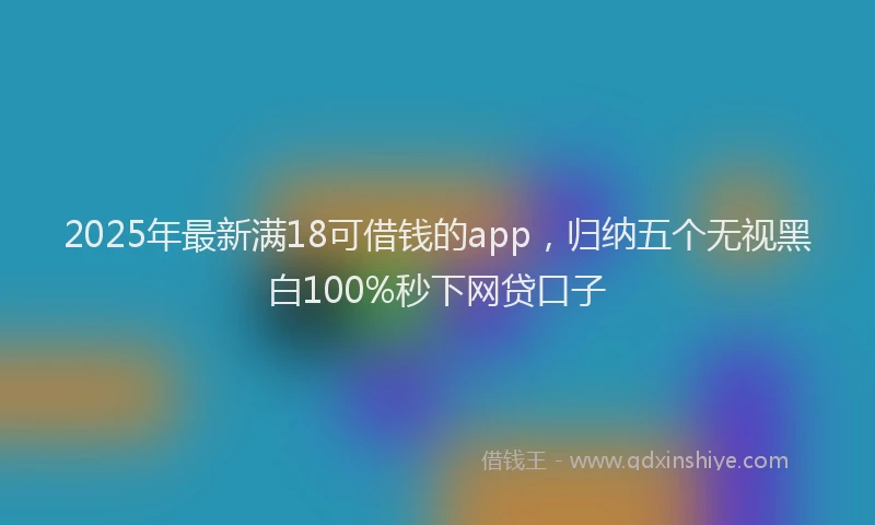 2025年最新满18可借钱的app，归纳五个无视黑白100%秒下网贷口子
