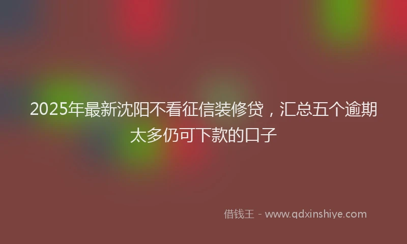 2025年最新沈阳不看征信装修贷，汇总五个逾期太多仍可下款的口子
