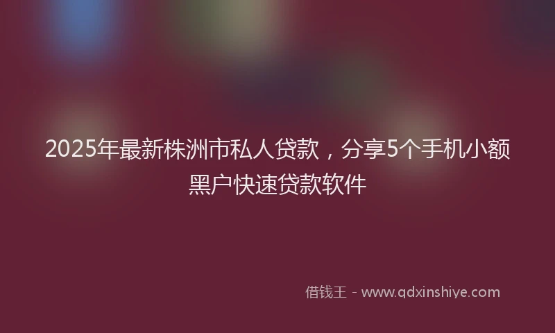2025年最新株洲市私人贷款，分享5个手机小额黑户快速贷款软件