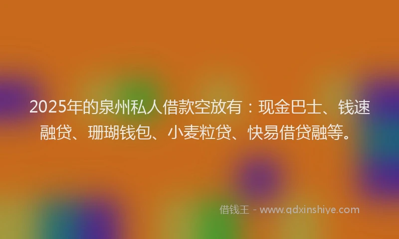 2025年的泉州私人借款空放有：现金巴士、钱速融贷、珊瑚钱包、小麦粒贷、快易借贷融等。
