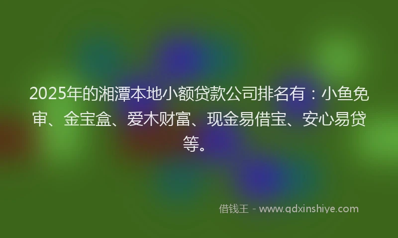2025年的湘潭本地小额贷款公司排名有：小鱼免审、金宝盒、爱木财富、现金易借宝、安心易贷等。