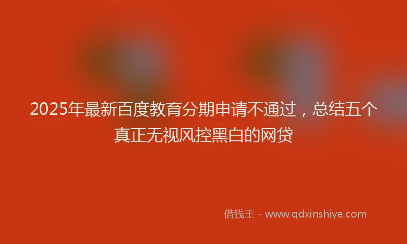 2025年最新百度教育分期申请不通过，总结五个真正无视风控黑白的网贷