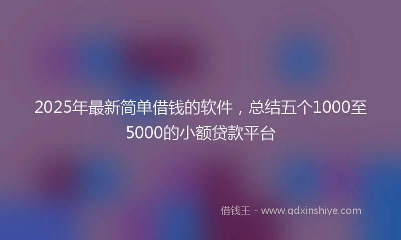2025年最新简单借钱的软件，总结五个1000至5000的小额贷款平台