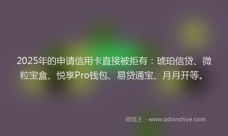 2025年的申请信用卡直接被拒有：琥珀信贷、微粒宝盒、悦享Pro钱包、易贷通宝、月月开等。
