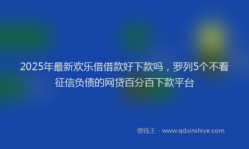 2025年最新欢乐借借款好下款吗，罗列5个不看征信负债的网贷百分百下款平台