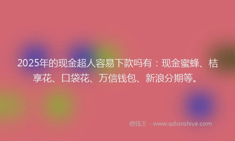 2025年的现金超人容易下款吗有：现金蜜蜂、桔享花、口袋花、万信钱包、新浪分期等。