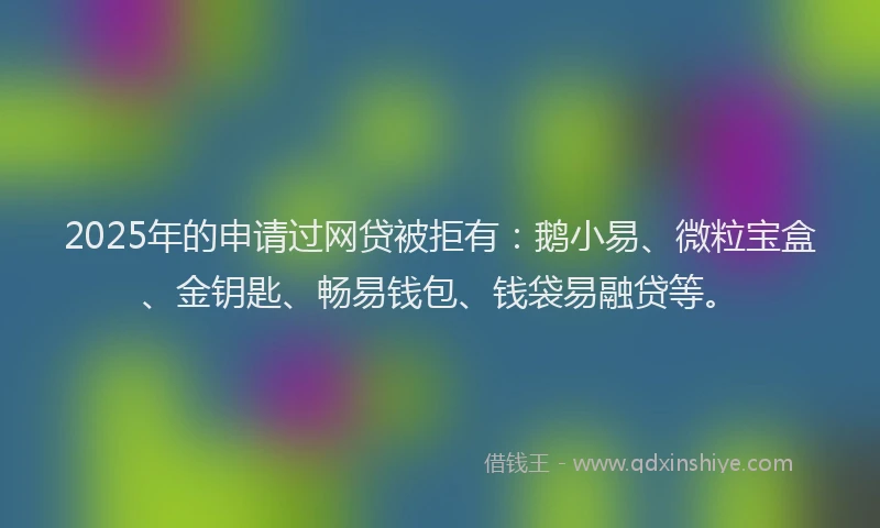 2025年的申请过网贷被拒有：鹅小易、微粒宝盒、金钥匙、畅易钱包、钱袋易融贷等。