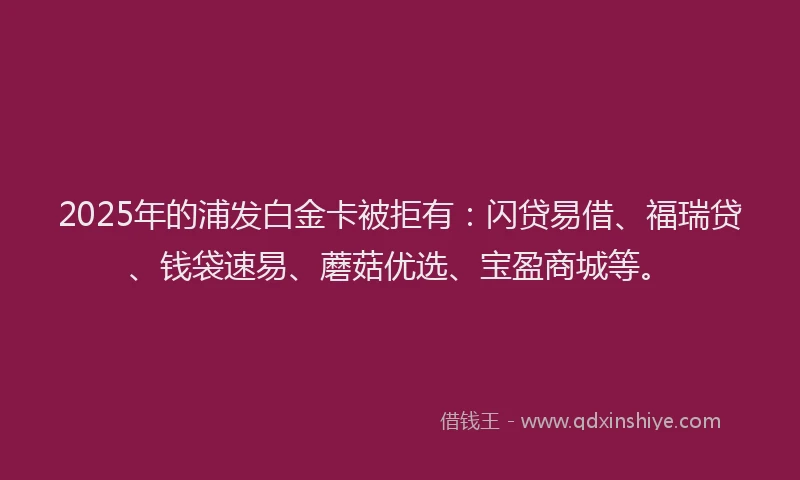 2025年的浦发白金卡被拒有：闪贷易借、福瑞贷、钱袋速易、蘑菇优选、宝盈商城等。