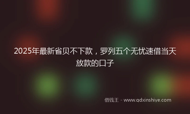 2025年最新省贝不下款，罗列五个无忧速借当天放款的口子
