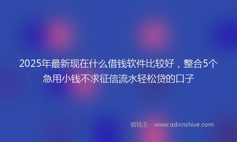 2025年最新现在什么借钱软件比较好，整合5个急用小钱不求征信流水轻松贷的口子