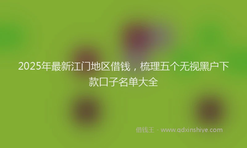 2025年最新江门地区借钱，梳理五个无视黑户下款口子名单大全