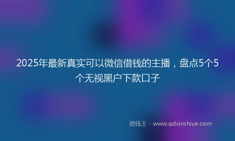 2025年最新真实可以微信借钱的主播，盘点5个5个无视黑户下款口子