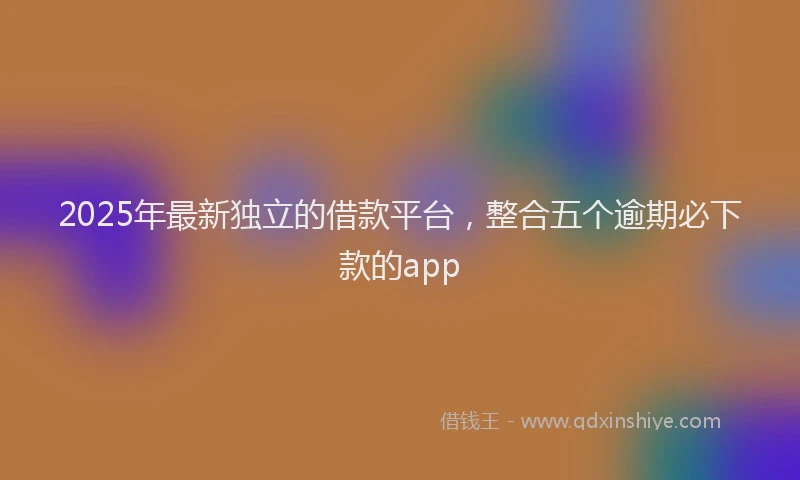 2025年最新独立的借款平台，整合五个逾期必下款的app