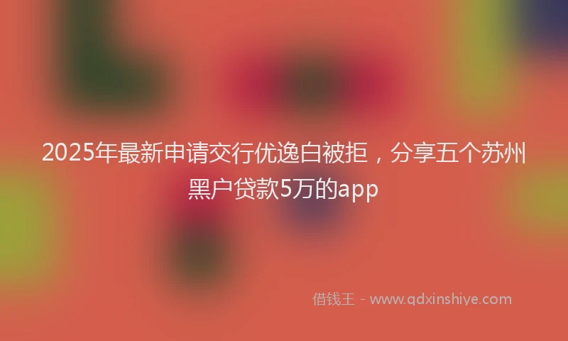2025年最新申请交行优逸白被拒，分享五个苏州黑户贷款5万的app