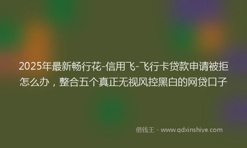 2025年最新畅行花-信用飞-飞行卡贷款申请被拒怎么办，整合五个真正无视风控黑白的网贷口子