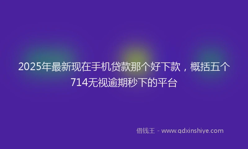 2025年最新现在手机贷款那个好下款，概括五个714无视逾期秒下的平台