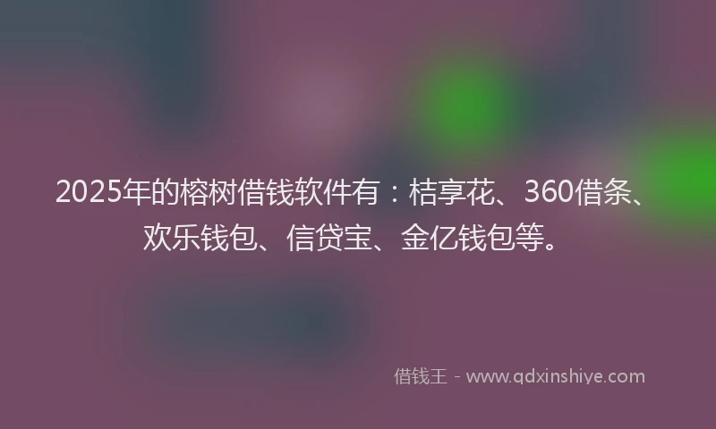 2025年的榕树借钱软件有：桔享花、360借条、欢乐钱包、信贷宝、金亿钱包等。