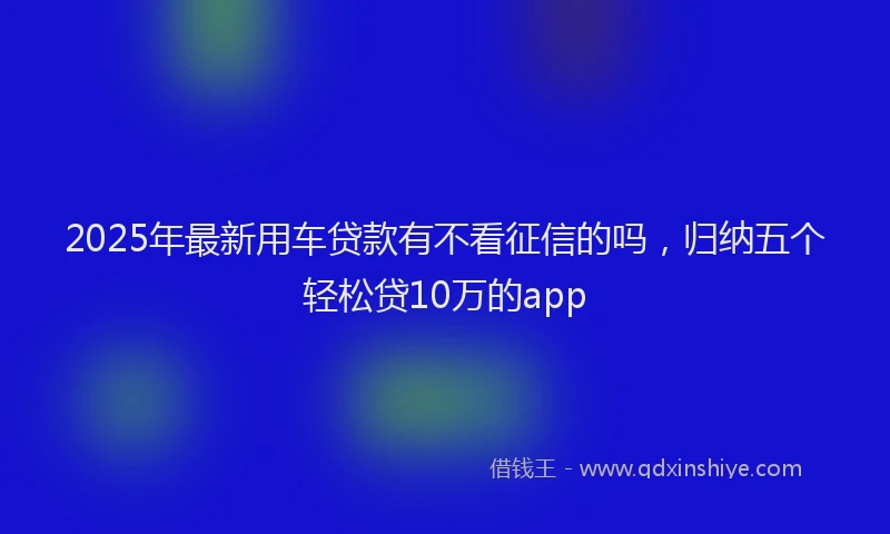 2025年最新用车贷款有不看征信的吗，归纳五个轻松贷10万的app