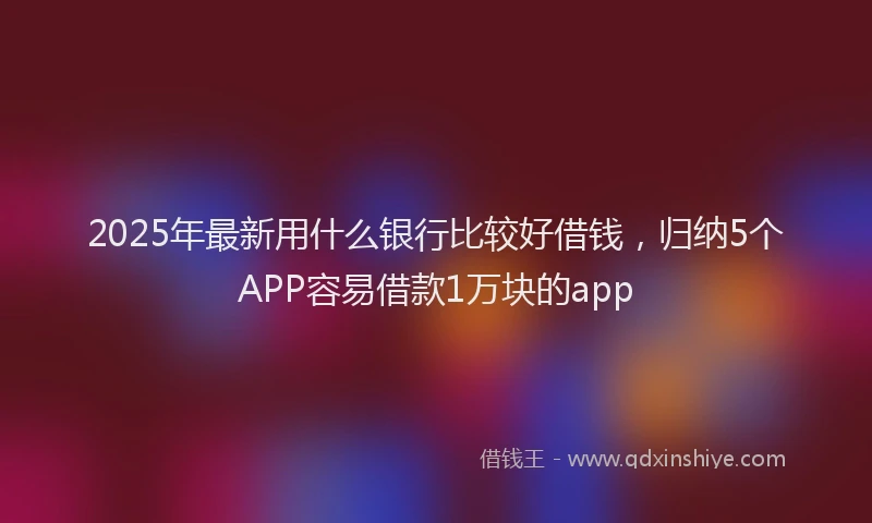 2025年最新用什么银行比较好借钱，归纳5个APP容易借款1万块的app