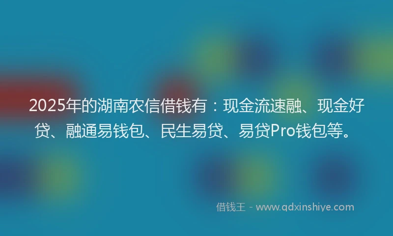 2025年的湖南农信借钱有：现金流速融、现金好贷、融通易钱包、民生易贷、易贷Pro钱包等。