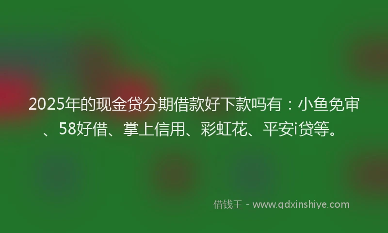 2025年的现金贷分期借款好下款吗有：小鱼免审、58好借、掌上信用、彩虹花、平安i贷等。