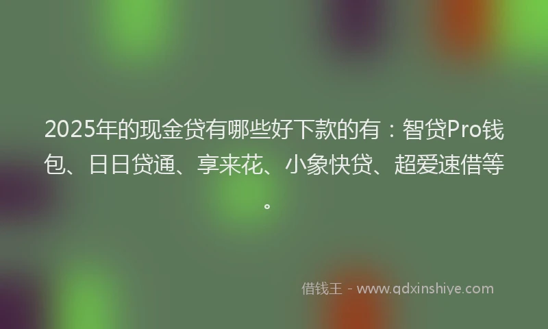 2025年的现金贷有哪些好下款的有：智贷Pro钱包、日日贷通、享来花、小象快贷、超爱速借等。