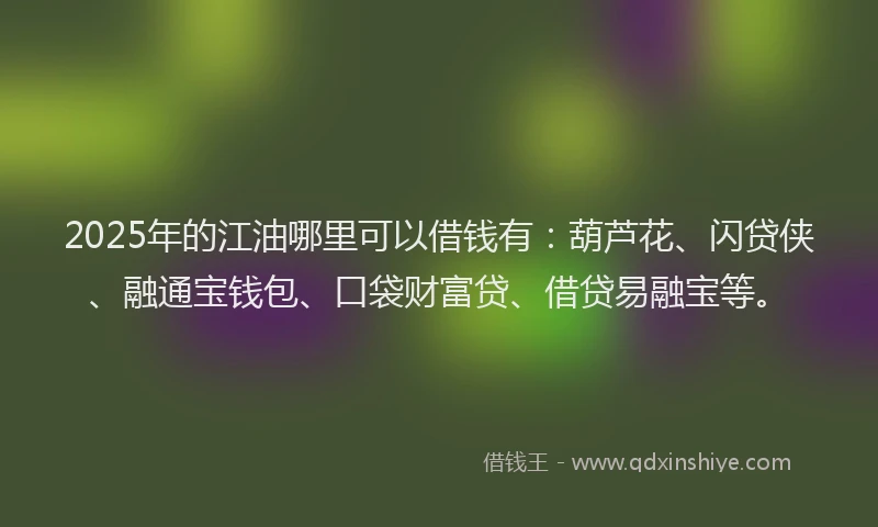 2025年的江油哪里可以借钱有：葫芦花、闪贷侠、融通宝钱包、口袋财富贷、借贷易融宝等。
