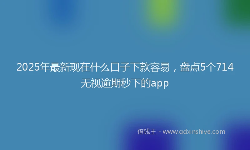 2025年最新现在什么口子下款容易，盘点5个714无视逾期秒下的app