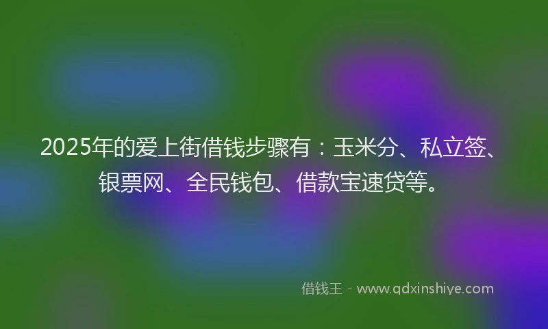 2025年的爱上街借钱步骤有：玉米分、私立签、银票网、全民钱包、借款宝速贷等。
