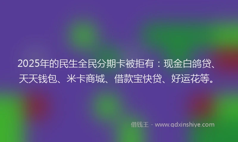 2025年的民生全民分期卡被拒有：现金白鸽贷、天天钱包、米卡商城、借款宝快贷、好运花等。