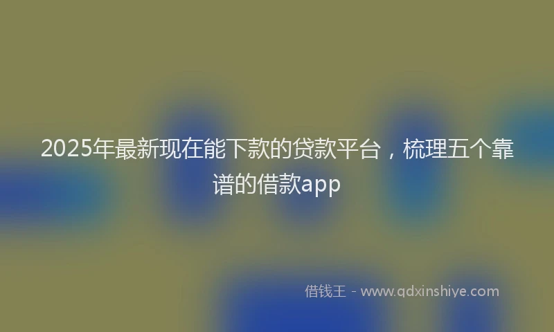 2025年最新现在能下款的贷款平台，梳理五个靠谱的借款app