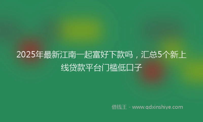2025年最新江南一起富好下款吗，汇总5个新上线贷款平台门槛低口子