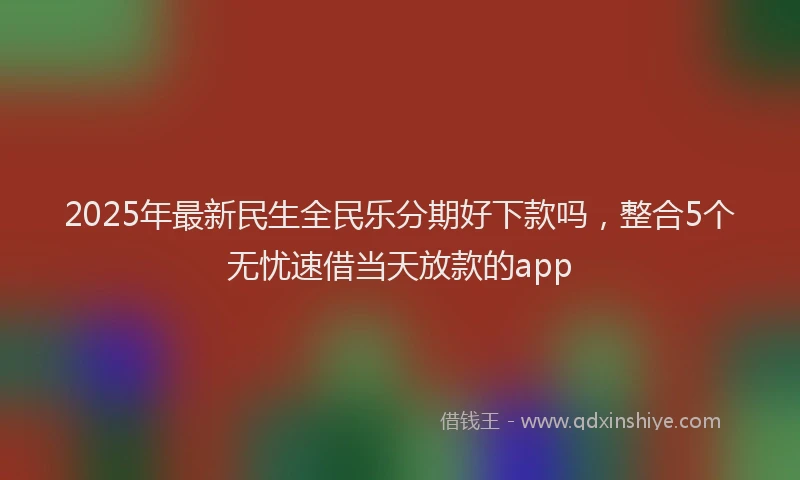 2025年最新民生全民乐分期好下款吗，整合5个无忧速借当天放款的app