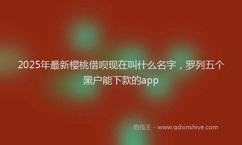 2025年最新樱桃借呗现在叫什么名字，罗列五个黑户能下款的app