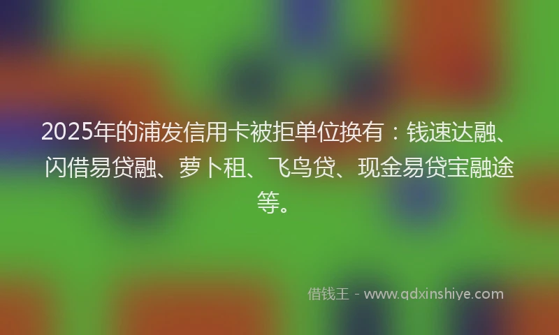 2025年的浦发信用卡被拒单位换有：钱速达融、闪借易贷融、萝卜租、飞鸟贷、现金易贷宝融途等。