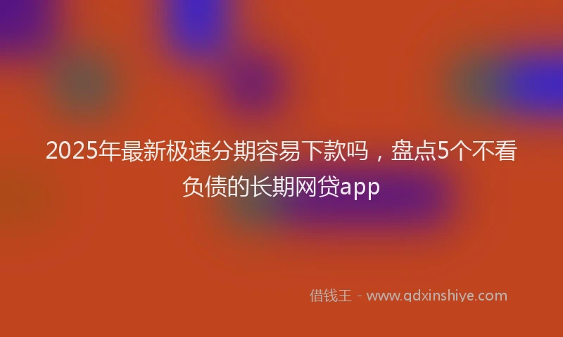 2025年最新极速分期容易下款吗，盘点5个不看负债的长期网贷app