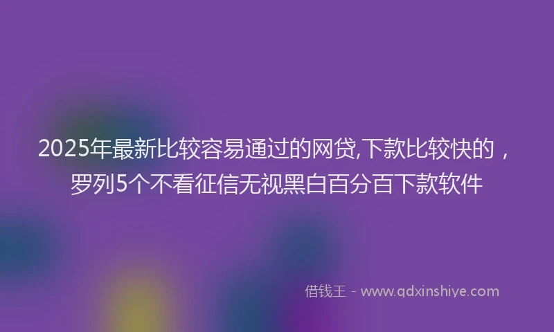 2025年最新比较容易通过的网贷,下款比较快的，罗列5个不看征信无视黑白百分百下款软件