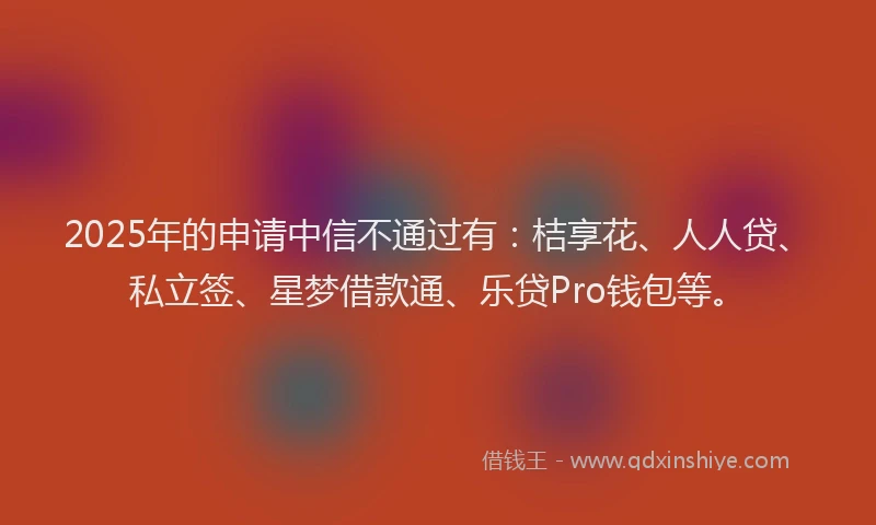 2025年的申请中信不通过有：桔享花、人人贷、私立签、星梦借款通、乐贷Pro钱包等。