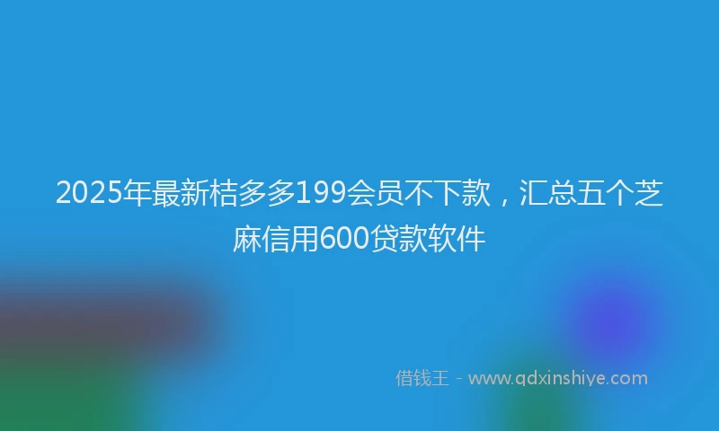 2025年最新桔多多199会员不下款，汇总五个芝麻信用600贷款软件