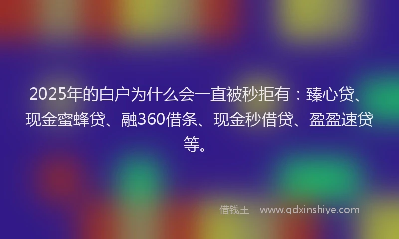 2025年的白户为什么会一直被秒拒有：臻心贷、现金蜜蜂贷、融360借条、现金秒借贷、盈盈速贷等。