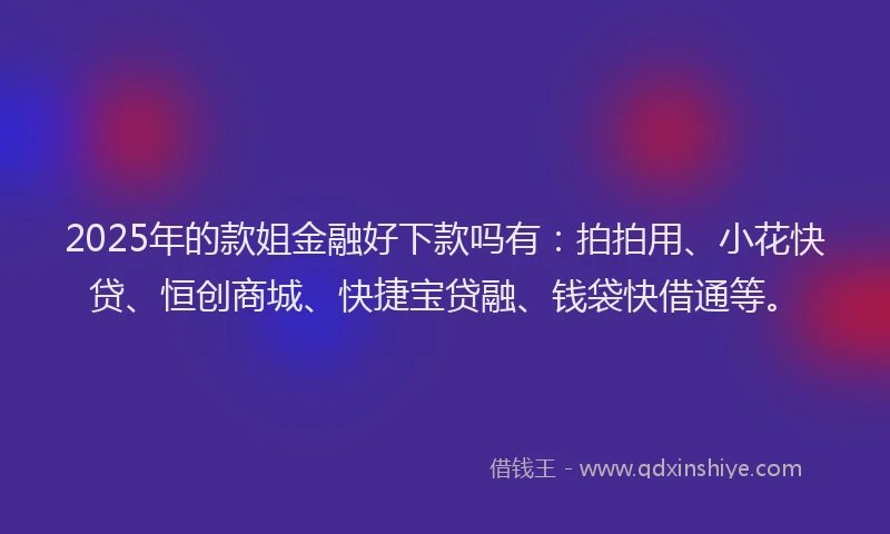 2025年的款姐金融好下款吗有：拍拍用、小花快贷、恒创商城、快捷宝贷融、钱袋快借通等。