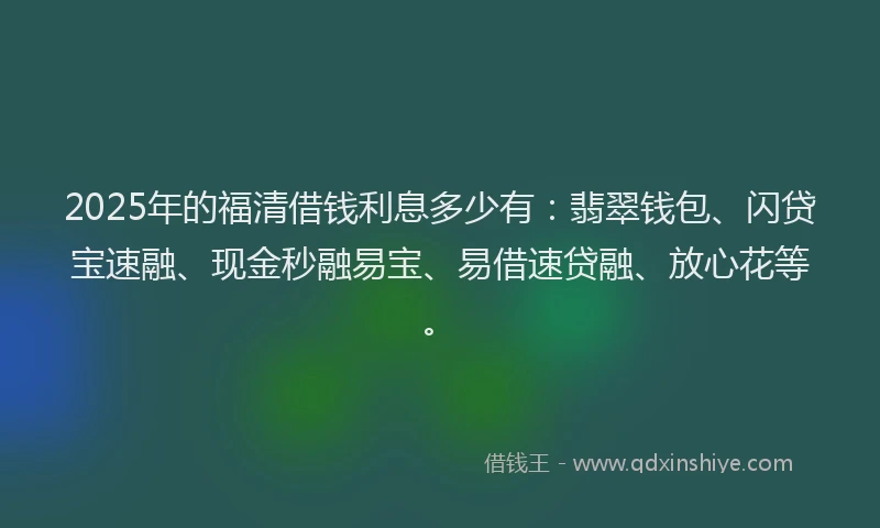 2025年的福清借钱利息多少有：翡翠钱包、闪贷宝速融、现金秒融易宝、易借速贷融、放心花等。