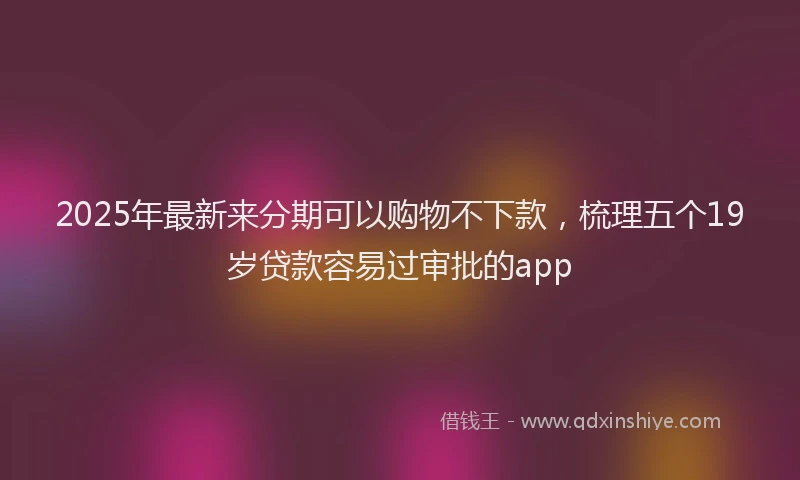 2025年最新来分期可以购物不下款，梳理五个19岁贷款容易过审批的app