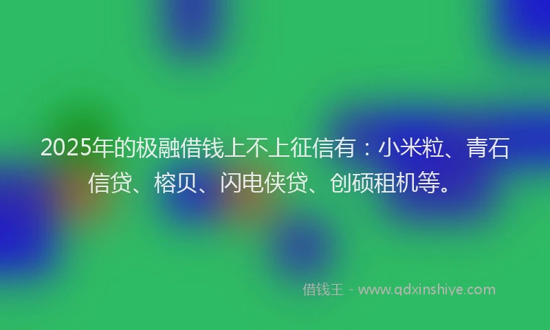 2025年的极融借钱上不上征信有：小米粒、青石信贷、榕贝、闪电侠贷、创硕租机等。
