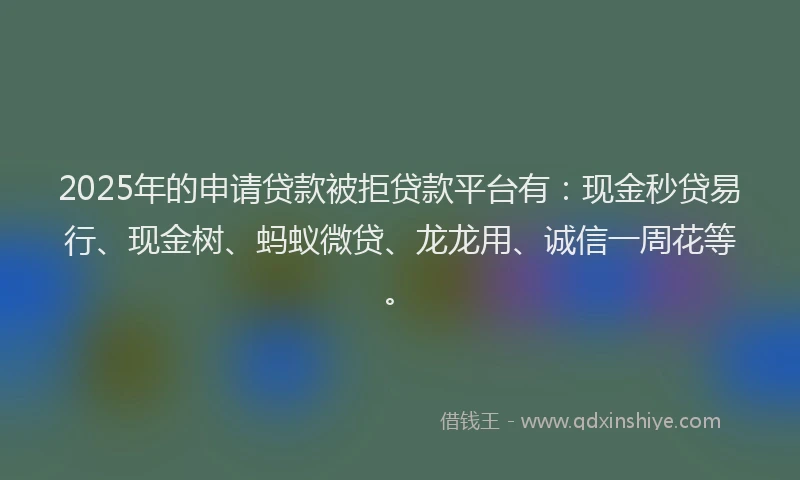 2025年的申请贷款被拒贷款平台有：现金秒贷易行、现金树、蚂蚁微贷、龙龙用、诚信一周花等。