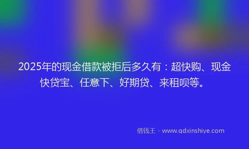 2025年的现金借款被拒后多久有：超快购、现金快贷宝、任意下、好期贷、来租呗等。